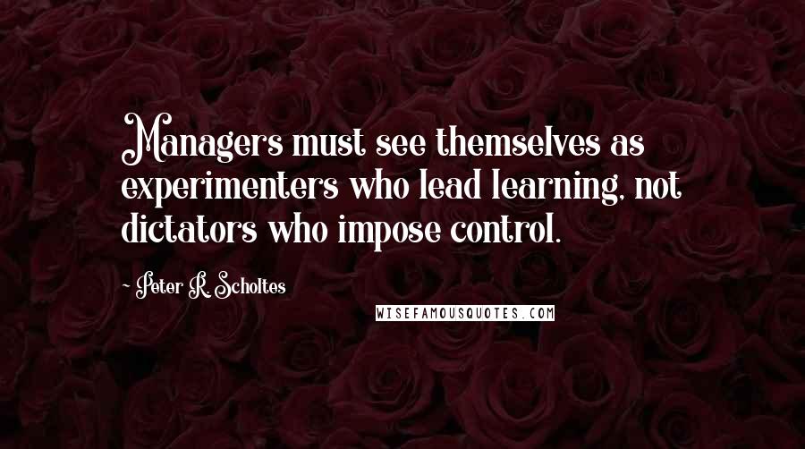 Peter R. Scholtes quotes: Managers must see themselves as experimenters who lead learning, not dictators who impose control.