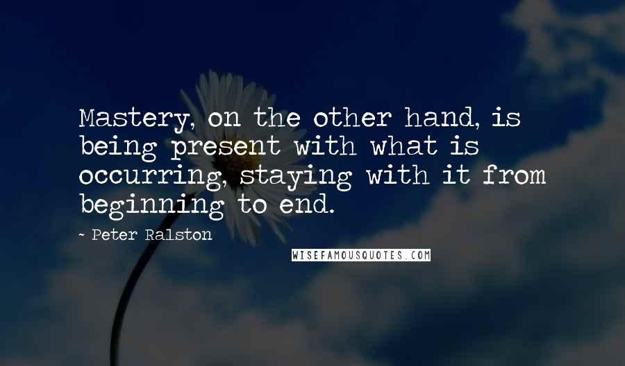 Peter Ralston quotes: Mastery, on the other hand, is being present with what is occurring, staying with it from beginning to end.