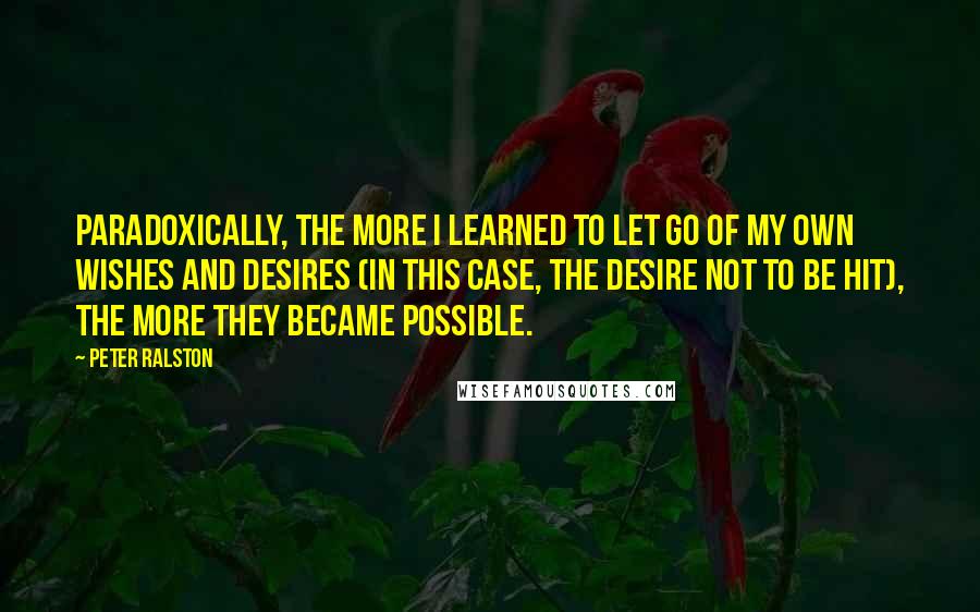 Peter Ralston quotes: Paradoxically, the more I learned to let go of my own wishes and desires (in this case, the desire not to be hit), the more they became possible.