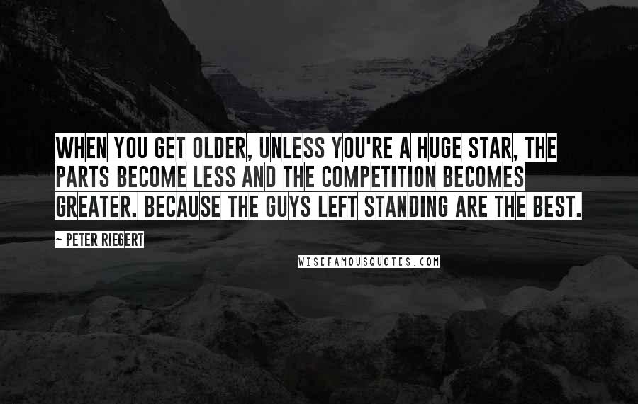 Peter Riegert quotes: When you get older, unless you're a huge star, the parts become less and the competition becomes greater. Because the guys left standing are the best.