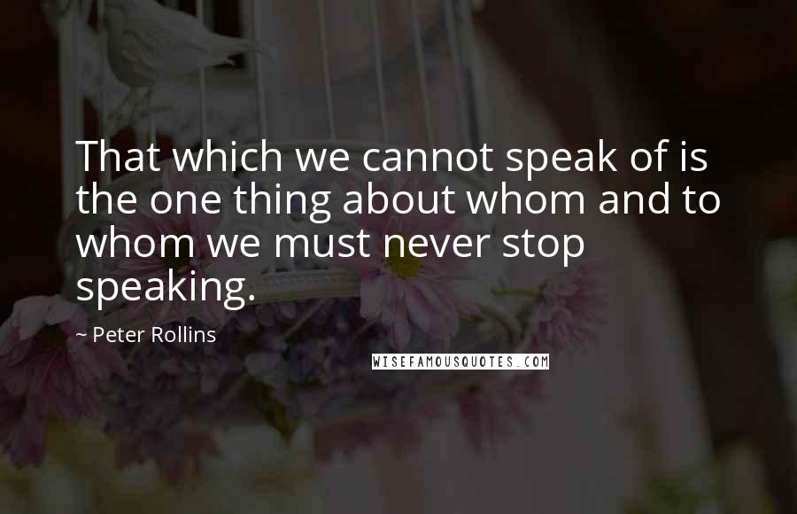 Peter Rollins quotes: That which we cannot speak of is the one thing about whom and to whom we must never stop speaking.