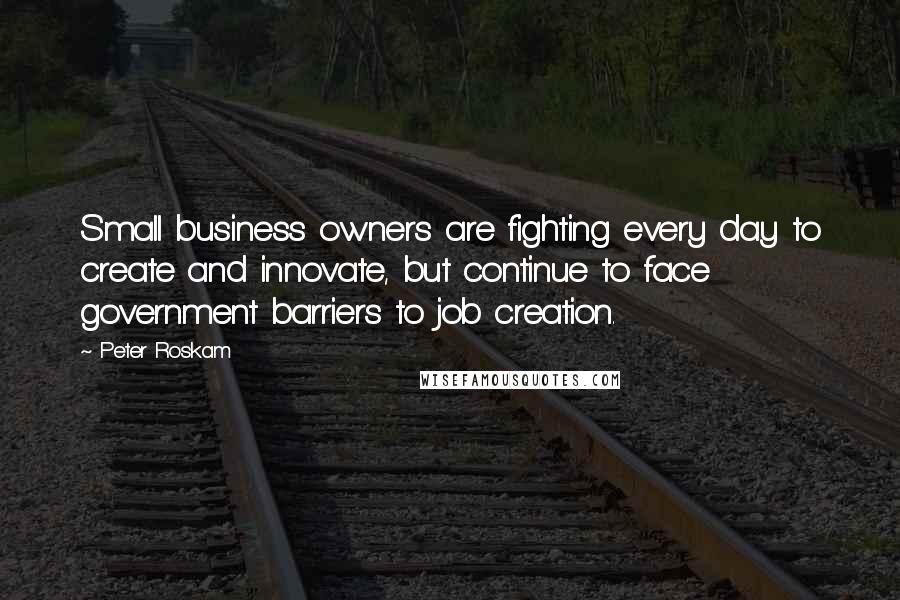 Peter Roskam quotes: Small business owners are fighting every day to create and innovate, but continue to face government barriers to job creation.