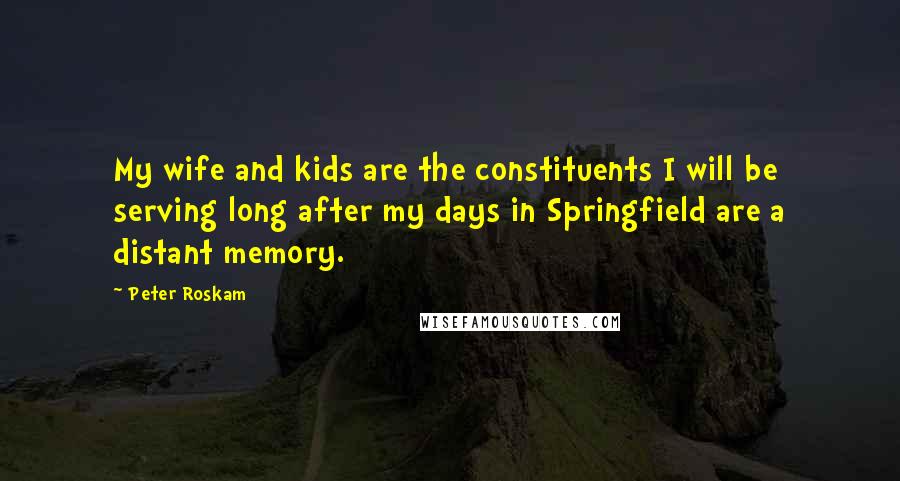 Peter Roskam quotes: My wife and kids are the constituents I will be serving long after my days in Springfield are a distant memory.