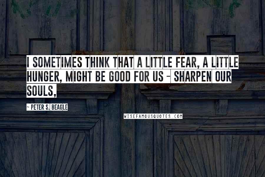 Peter S. Beagle quotes: I sometimes think that a little fear, a little hunger, might be good for us - sharpen our souls,