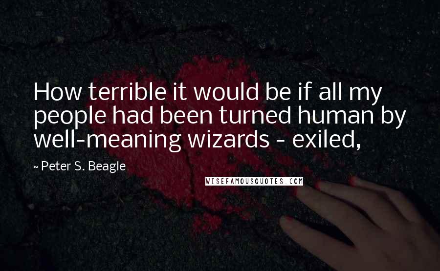 Peter S. Beagle quotes: How terrible it would be if all my people had been turned human by well-meaning wizards - exiled,