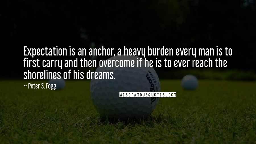 Peter S. Fogg quotes: Expectation is an anchor, a heavy burden every man is to first carry and then overcome if he is to ever reach the shorelines of his dreams.