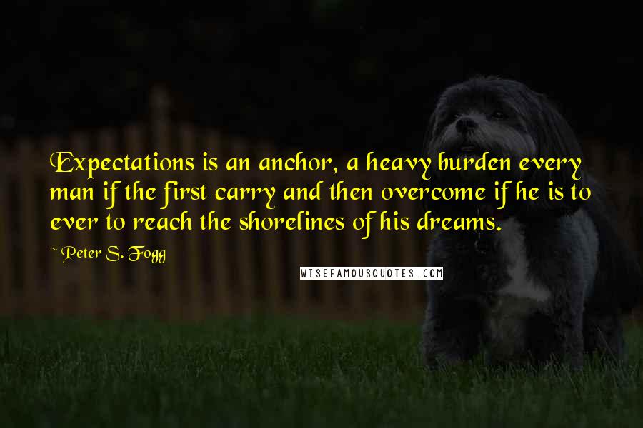 Peter S. Fogg quotes: Expectations is an anchor, a heavy burden every man if the first carry and then overcome if he is to ever to reach the shorelines of his dreams.