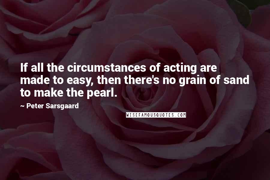 Peter Sarsgaard quotes: If all the circumstances of acting are made to easy, then there's no grain of sand to make the pearl.