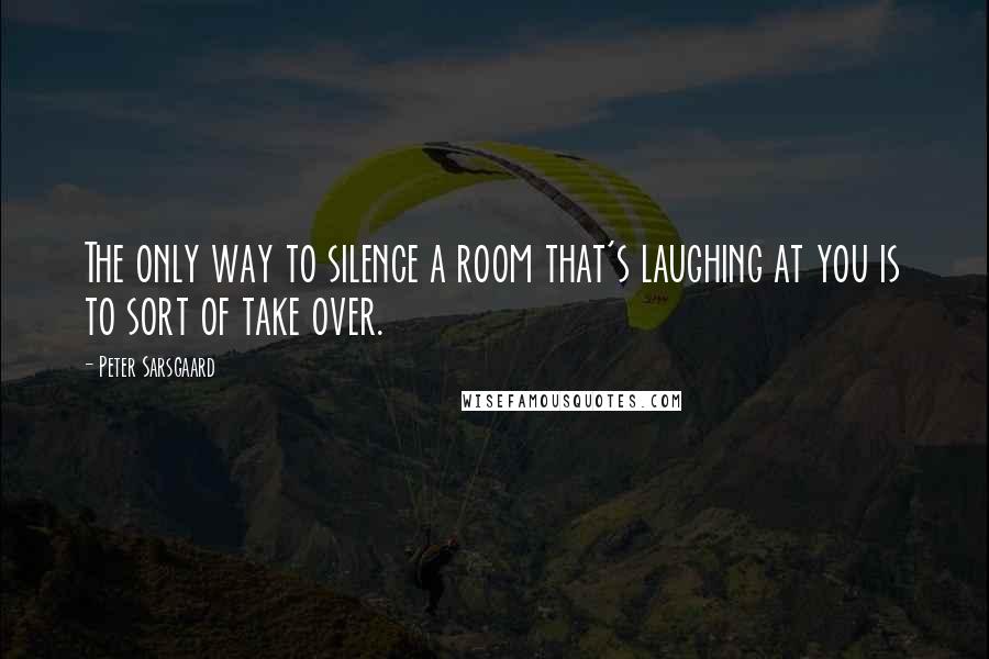 Peter Sarsgaard quotes: The only way to silence a room that's laughing at you is to sort of take over.