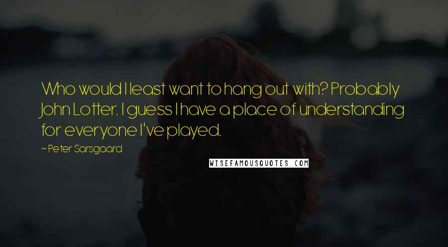 Peter Sarsgaard quotes: Who would I least want to hang out with? Probably John Lotter. I guess I have a place of understanding for everyone I've played.