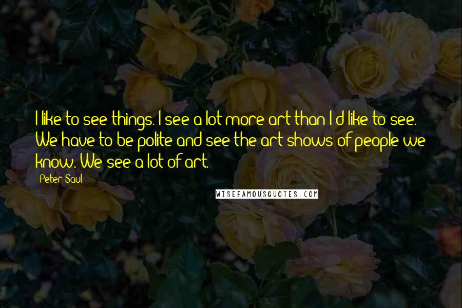 Peter Saul quotes: I like to see things. I see a lot more art than I'd like to see. We have to be polite and see the art shows of people we know.
