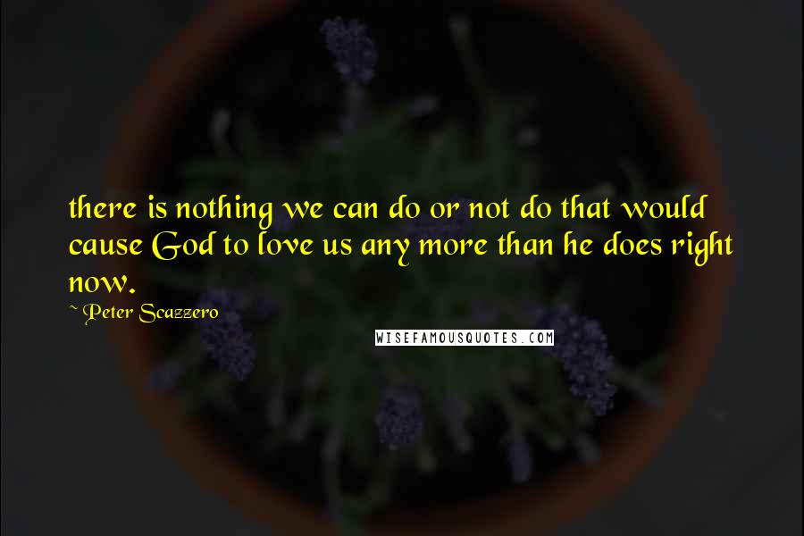 Peter Scazzero quotes: there is nothing we can do or not do that would cause God to love us any more than he does right now.