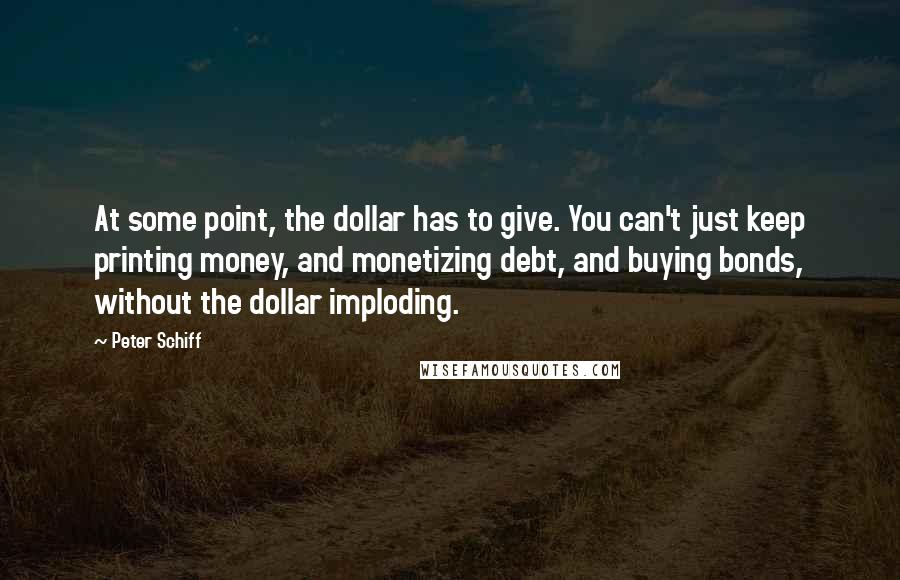 Peter Schiff quotes: At some point, the dollar has to give. You can't just keep printing money, and monetizing debt, and buying bonds, without the dollar imploding.