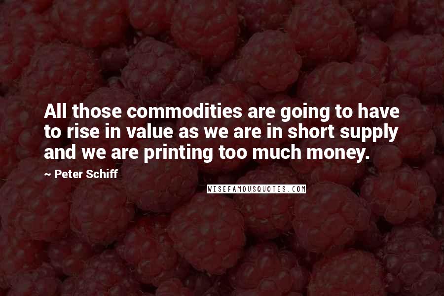 Peter Schiff quotes: All those commodities are going to have to rise in value as we are in short supply and we are printing too much money.