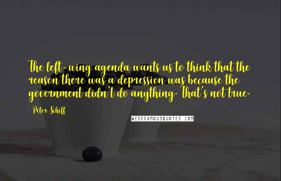 Peter Schiff quotes: The left-wing agenda wants us to think that the reason there was a depression was because the government didn't do anything. That's not true.