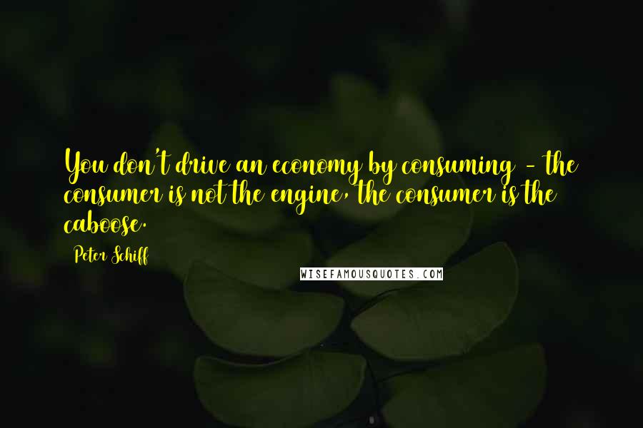 Peter Schiff quotes: You don't drive an economy by consuming - the consumer is not the engine, the consumer is the caboose.