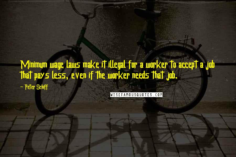 Peter Schiff quotes: Minimum wage laws make it illegal for a worker to accept a job that pays less, even if the worker needs that job.