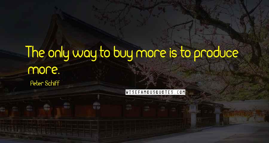 Peter Schiff quotes: The only way to buy more is to produce more.