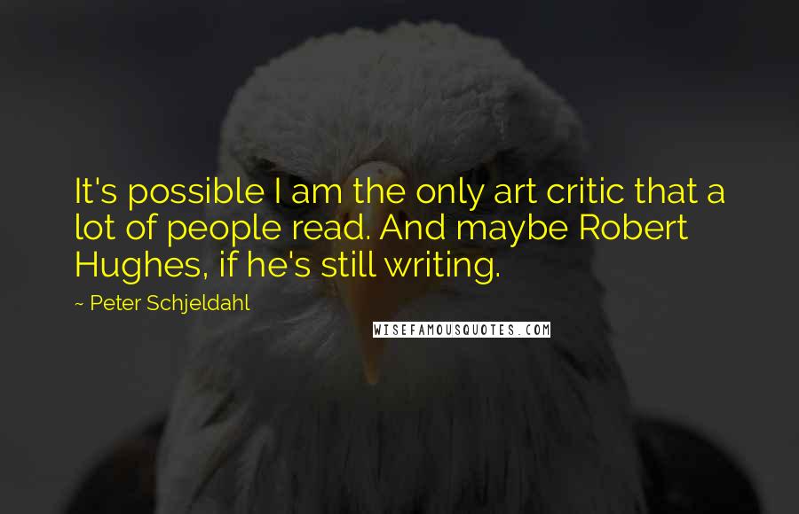 Peter Schjeldahl quotes: It's possible I am the only art critic that a lot of people read. And maybe Robert Hughes, if he's still writing.