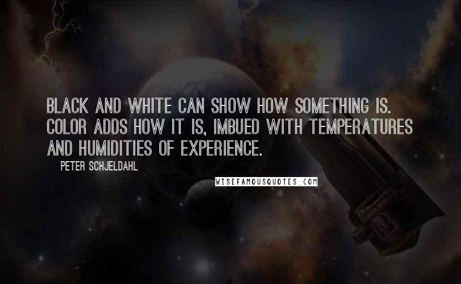 Peter Schjeldahl quotes: Black and white can show how something is. Color adds how it is, imbued with temperatures and humidities of experience.