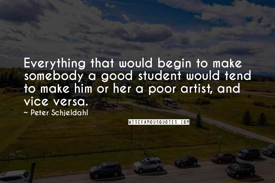 Peter Schjeldahl quotes: Everything that would begin to make somebody a good student would tend to make him or her a poor artist, and vice versa.