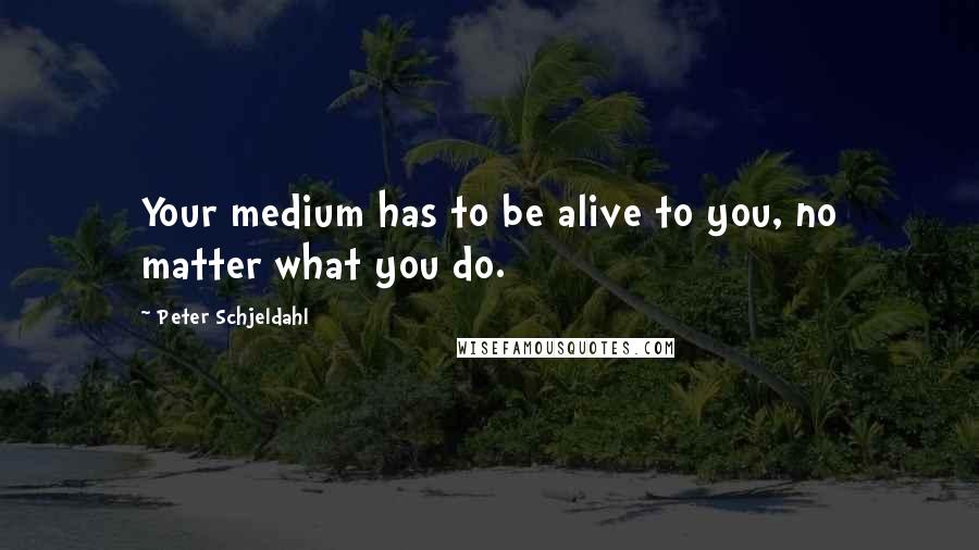 Peter Schjeldahl quotes: Your medium has to be alive to you, no matter what you do.