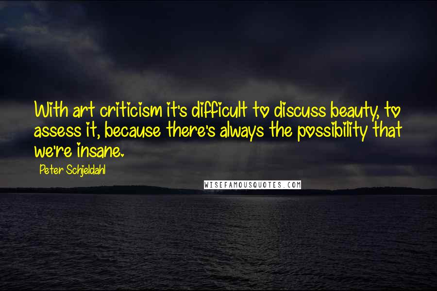 Peter Schjeldahl quotes: With art criticism it's difficult to discuss beauty, to assess it, because there's always the possibility that we're insane.