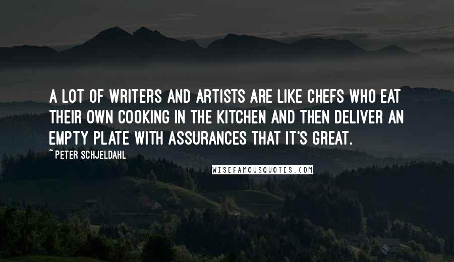 Peter Schjeldahl quotes: A lot of writers and artists are like chefs who eat their own cooking in the kitchen and then deliver an empty plate with assurances that it's great.