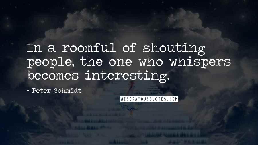 Peter Schmidt quotes: In a roomful of shouting people, the one who whispers becomes interesting.