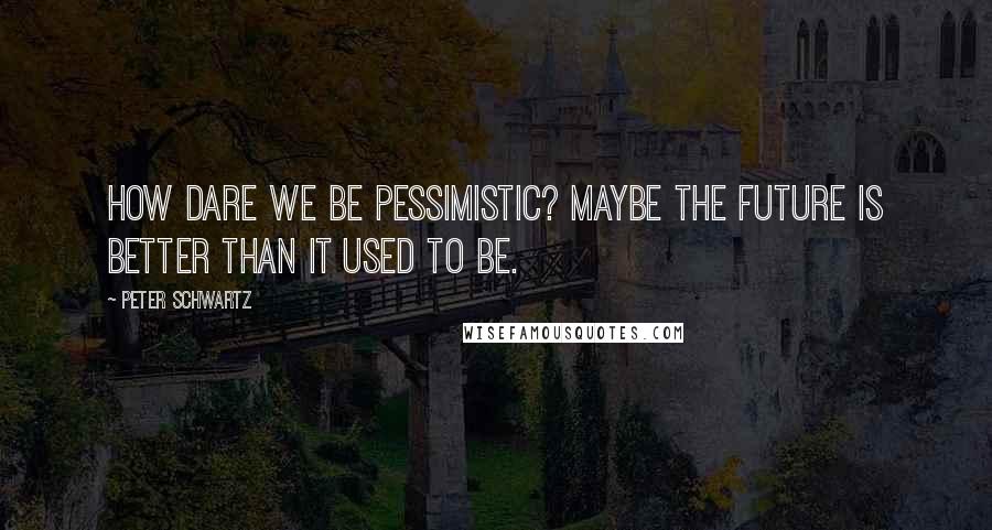 Peter Schwartz quotes: How dare we be pessimistic? Maybe the future is better than it used to be.