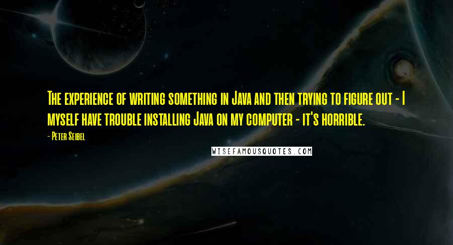 Peter Seibel quotes: The experience of writing something in Java and then trying to figure out - I myself have trouble installing Java on my computer - it's horrible. Peter Seibel quotes: The experience of writing something in Java and then trying to figure out - I myself have trouble installing Java on my computer - it's horrible.