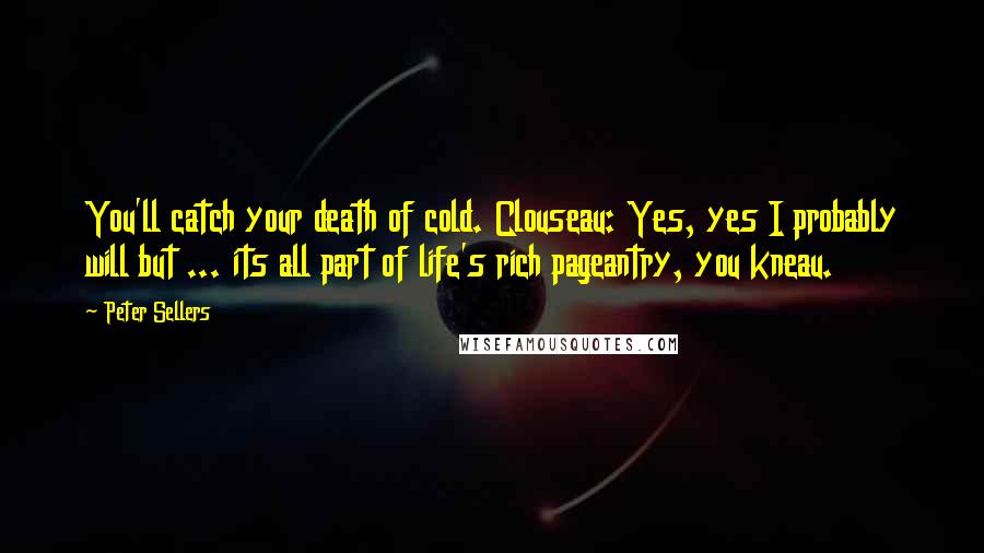 Peter Sellers quotes: You'll catch your death of cold. Clouseau: Yes, yes I probably will but ... its all part of life's rich pageantry, you kneau. Peter Sellers quotes: You'll catch your death of cold. Clouseau: Yes, yes I probably will but ... its all part of life's rich pageantry, you kneau.