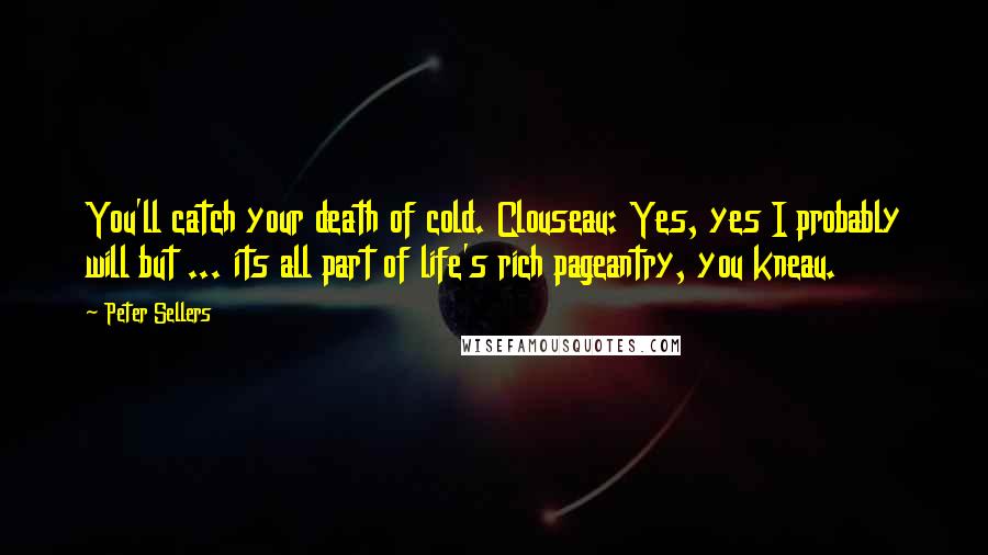 Peter Sellers quotes: You'll catch your death of cold. Clouseau: Yes, yes I probably will but ... its all part of life's rich pageantry, you kneau.