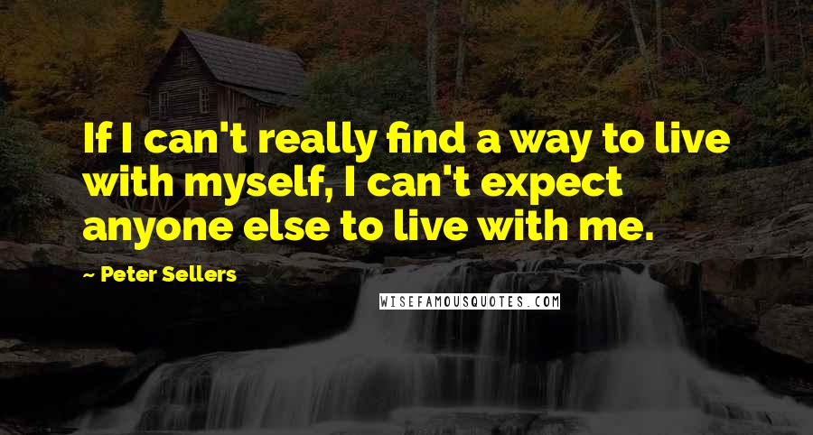 Peter Sellers quotes: If I can't really find a way to live with myself, I can't expect anyone else to live with me.