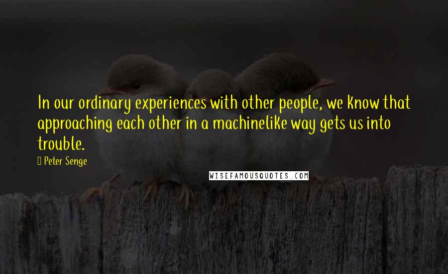 Peter Senge quotes: In our ordinary experiences with other people, we know that approaching each other in a machinelike way gets us into trouble.