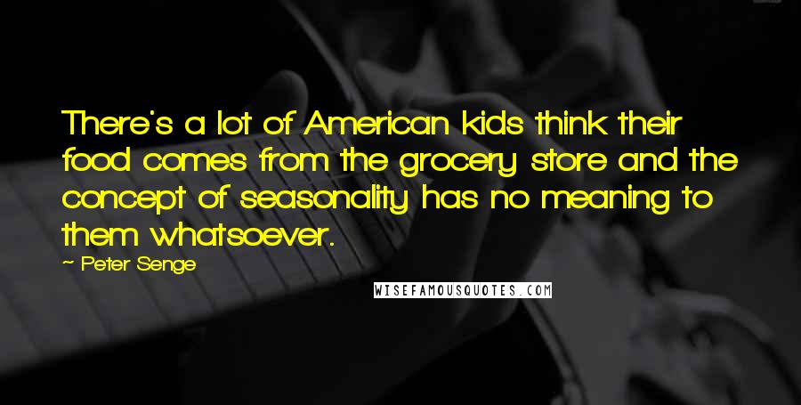 Peter Senge quotes: There's a lot of American kids think their food comes from the grocery store and the concept of seasonality has no meaning to them whatsoever.