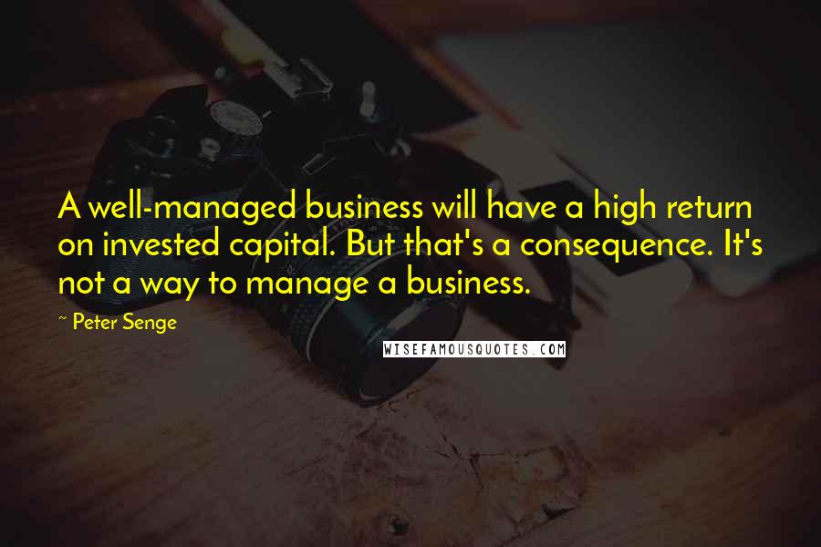 Peter Senge quotes: A well-managed business will have a high return on invested capital. But that's a consequence. It's not a way to manage a business.