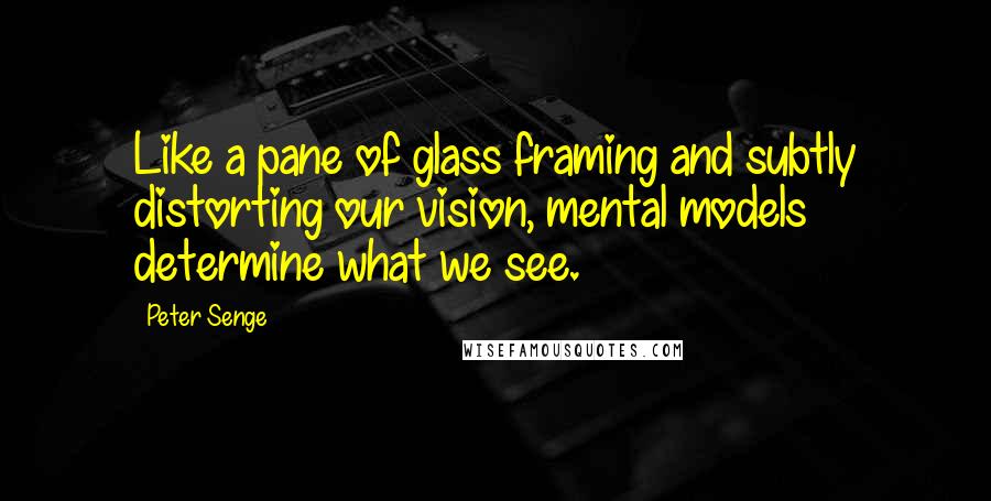 Peter Senge quotes: Like a pane of glass framing and subtly distorting our vision, mental models determine what we see.