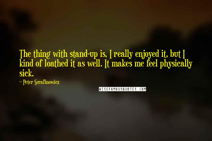 Peter Serafinowicz quotes: The thing with stand-up is, I really enjoyed it, but I kind of loathed it as well. It makes me feel physically sick. Peter Serafinowicz quotes: The thing with stand-up is, I really enjoyed it, but I kind of loathed it as well. It makes me feel physically sick.