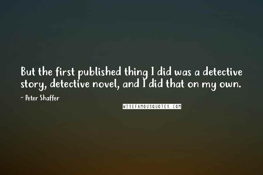 Peter Shaffer quotes: But the first published thing I did was a detective story, detective novel, and I did that on my own.