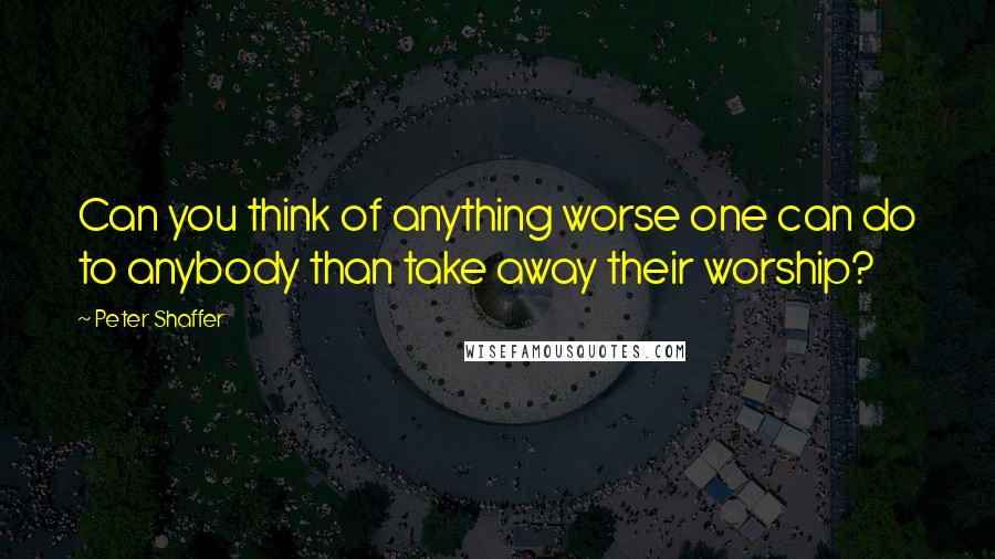 Peter Shaffer quotes: Can you think of anything worse one can do to anybody than take away their worship?