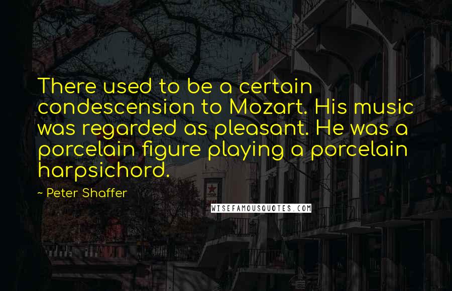 Peter Shaffer quotes: There used to be a certain condescension to Mozart. His music was regarded as pleasant. He was a porcelain figure playing a porcelain harpsichord.