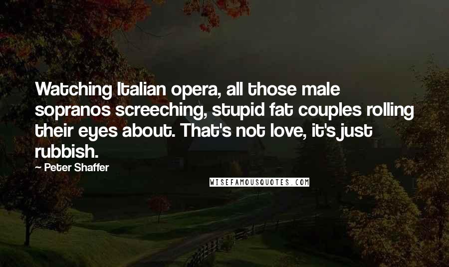 Peter Shaffer quotes: Watching Italian opera, all those male sopranos screeching, stupid fat couples rolling their eyes about. That's not love, it's just rubbish.