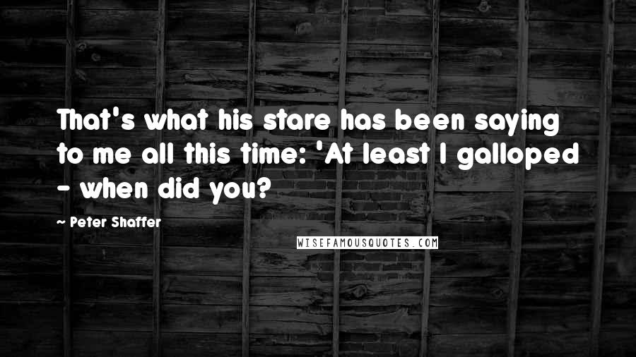 Peter Shaffer quotes: That's what his stare has been saying to me all this time: 'At least I galloped - when did you?