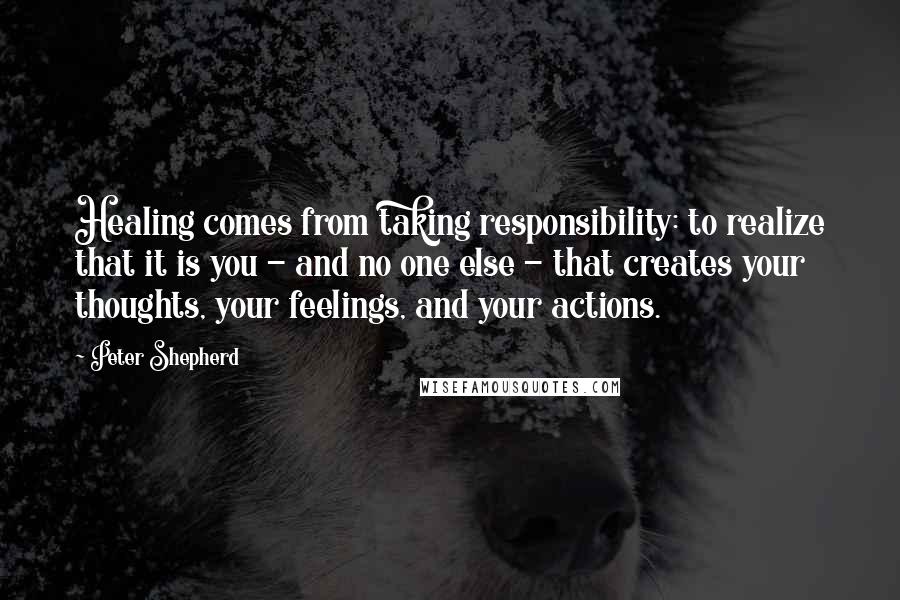 Peter Shepherd quotes: Healing comes from taking responsibility: to realize that it is you - and no one else - that creates your thoughts, your feelings, and your actions.