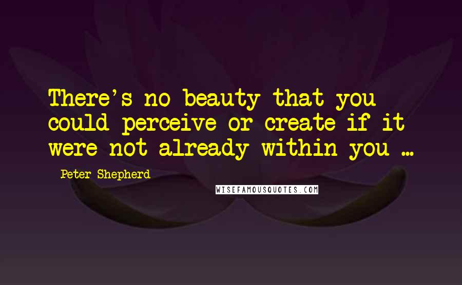 Peter Shepherd quotes: There's no beauty that you could perceive or create if it were not already within you ...