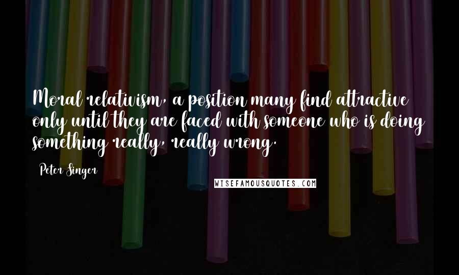Peter Singer quotes: Moral relativism, a position many find attractive only until they are faced with someone who is doing something really, really wrong.