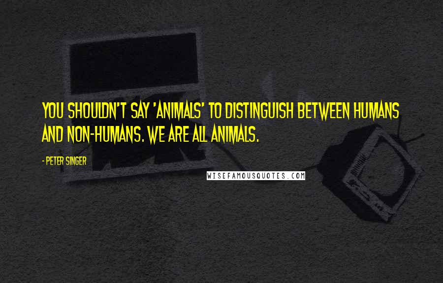Peter Singer quotes: You shouldn't say 'animals' to distinguish between humans and non-humans. We are all animals.