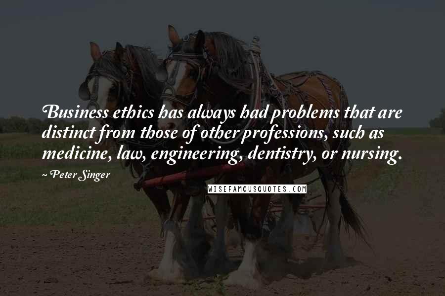 Peter Singer quotes: Business ethics has always had problems that are distinct from those of other professions, such as medicine, law, engineering, dentistry, or nursing.