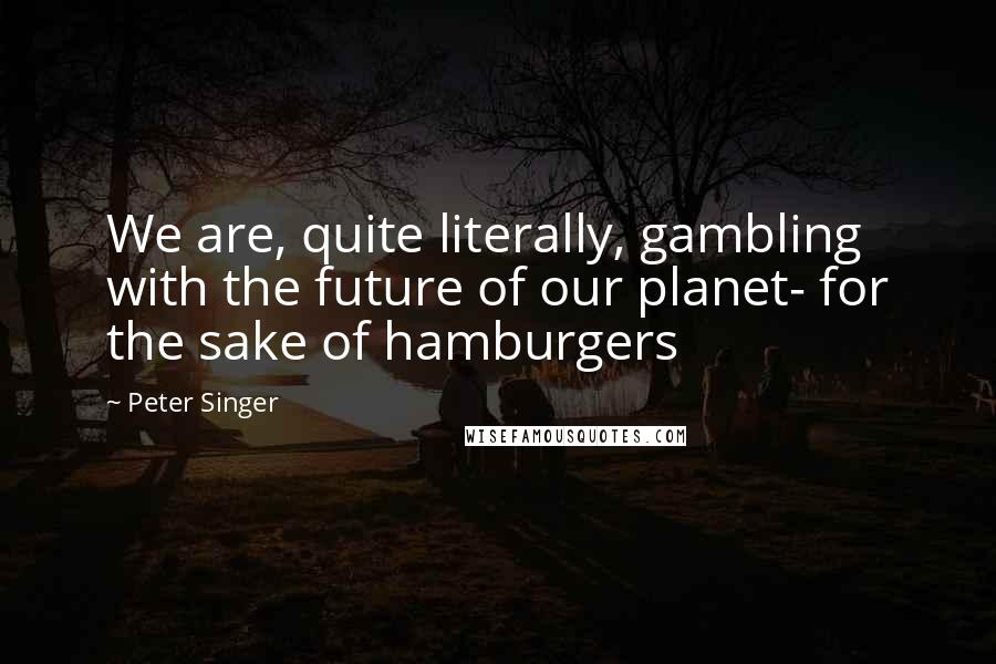 Peter Singer quotes: We are, quite literally, gambling with the future of our planet- for the sake of hamburgers